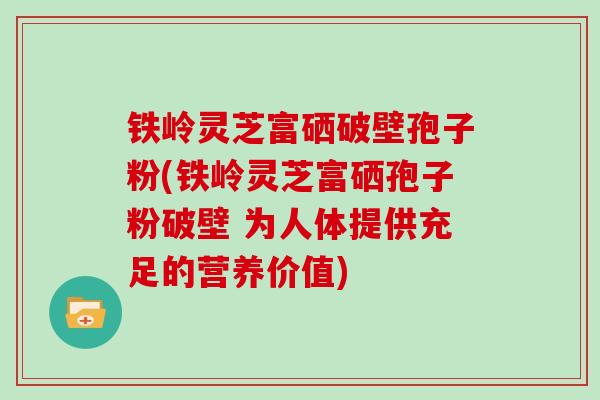铁岭灵芝富硒破壁孢子粉(铁岭灵芝富硒孢子粉破壁 为人体提供充足的营养价值)