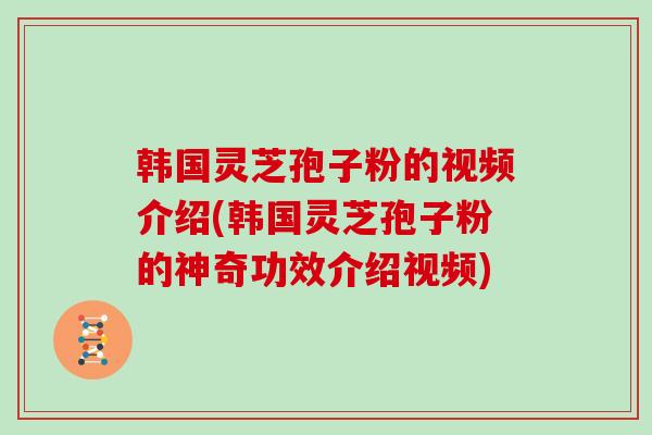 韩国灵芝孢子粉的视频介绍(韩国灵芝孢子粉的神奇功效介绍视频)
