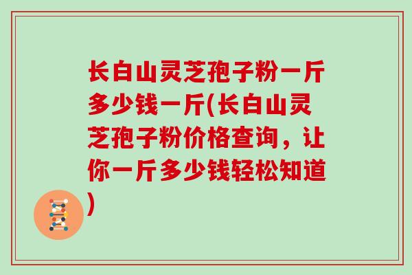 长白山灵芝孢子粉一斤多少钱一斤(长白山灵芝孢子粉价格查询，让你一斤多少钱轻松知道)