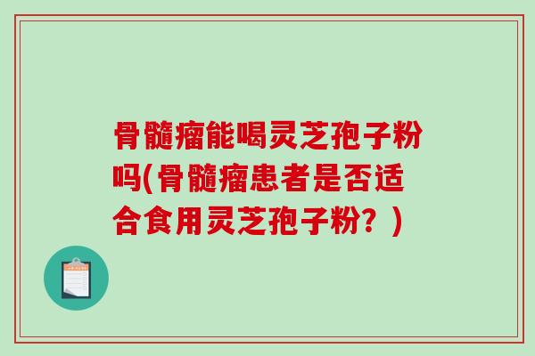 骨髓瘤能喝灵芝孢子粉吗(骨髓瘤患者是否适合食用灵芝孢子粉？)