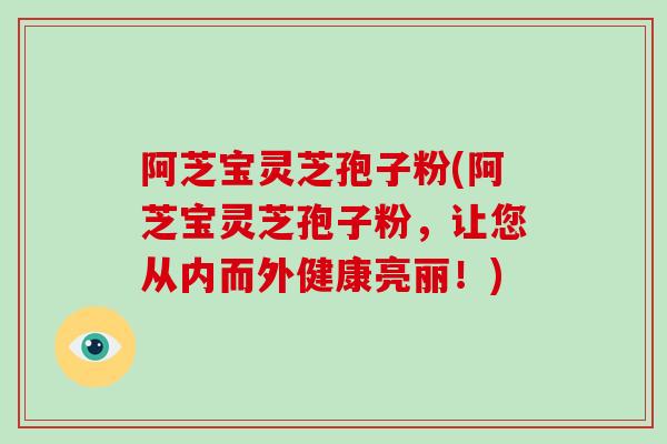 阿芝宝灵芝孢子粉(阿芝宝灵芝孢子粉，让您从内而外健康亮丽！)