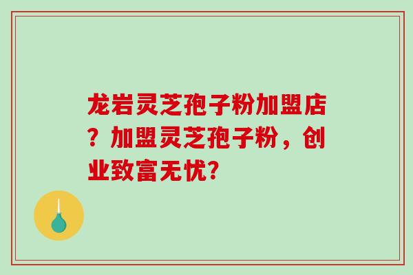 龙岩灵芝孢子粉加盟店？加盟灵芝孢子粉，创业致富无忧？