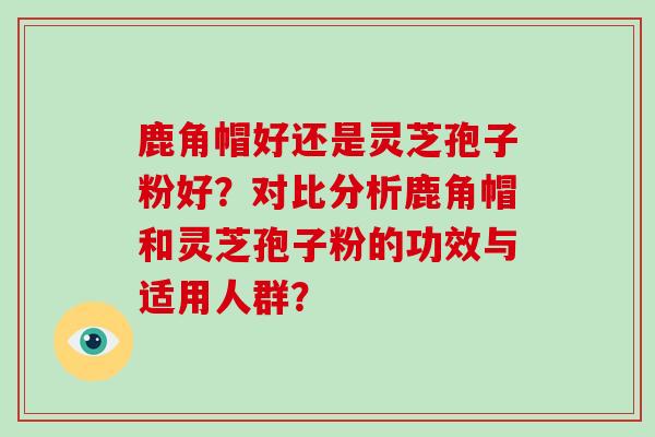 鹿角帽好还是灵芝孢子粉好？对比分析鹿角帽和灵芝孢子粉的功效与适用人群？