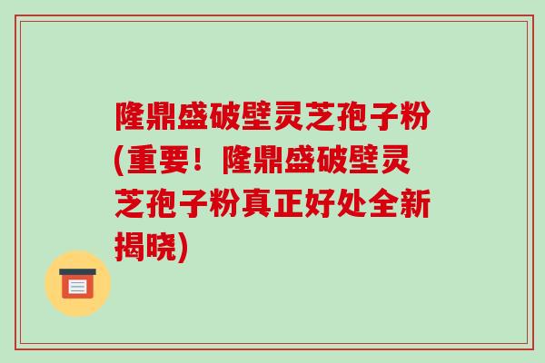 隆鼎盛破壁灵芝孢子粉(重要！隆鼎盛破壁灵芝孢子粉真正好处全新揭晓)