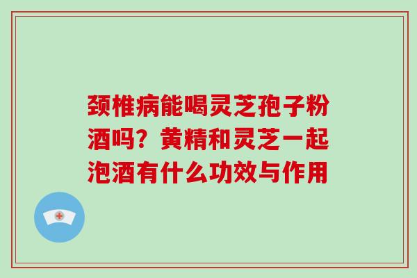 颈椎病能喝灵芝孢子粉酒吗？黄精和灵芝一起泡酒有什么功效与作用