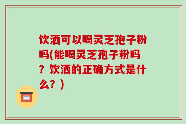 饮洒可以喝灵芝孢子粉吗(能喝灵芝孢子粉吗？饮洒的正确方式是什么？)