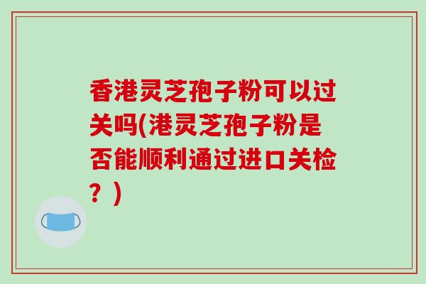 香港灵芝孢子粉可以过关吗(港灵芝孢子粉是否能顺利通过进口关检？)