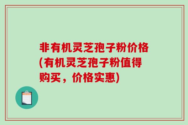 非有机灵芝孢子粉价格(有机灵芝孢子粉值得购买，价格实惠)
