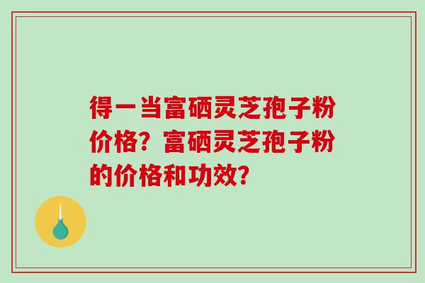 得一当富硒灵芝孢子粉价格？富硒灵芝孢子粉的价格和功效？