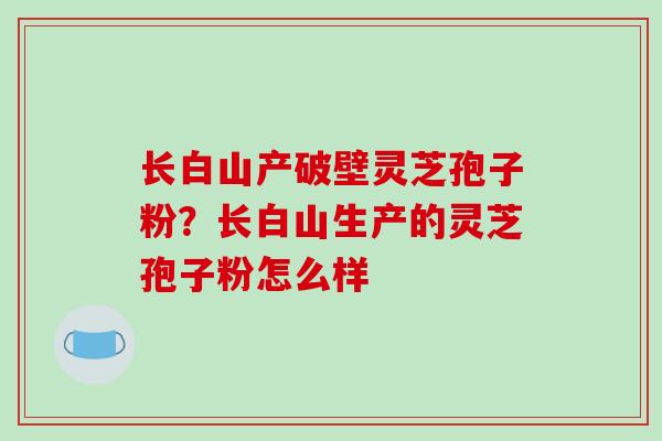 长白山产破壁灵芝孢子粉？长白山生产的灵芝孢子粉怎么样