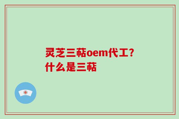 灵芝三萜oem代工？什么是三萜
