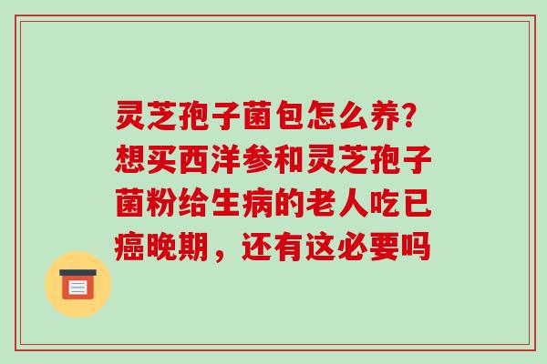 灵芝孢子菌包怎么养？想买西洋参和灵芝孢子菌粉给生病的老人吃已癌晚期，还有这必要吗