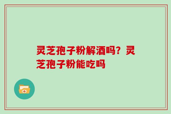 灵芝孢子粉解酒吗?灵芝孢子粉能吃吗 灵芝孢子粉解酒吗?灵芝孢子粉能吃吗
