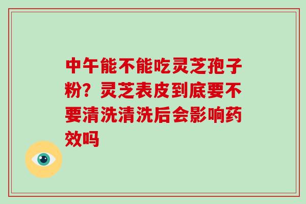 中午能不能吃灵芝孢子粉？灵芝表皮到底要不要清洗清洗后会影响药效吗