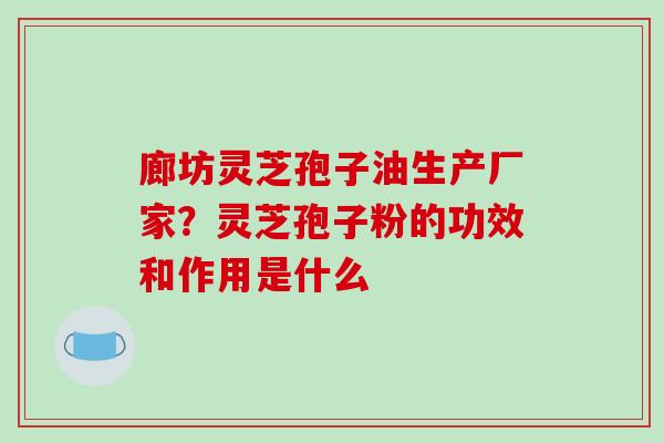 廊坊灵芝孢子油生产厂家？灵芝孢子粉的功效和作用是什么