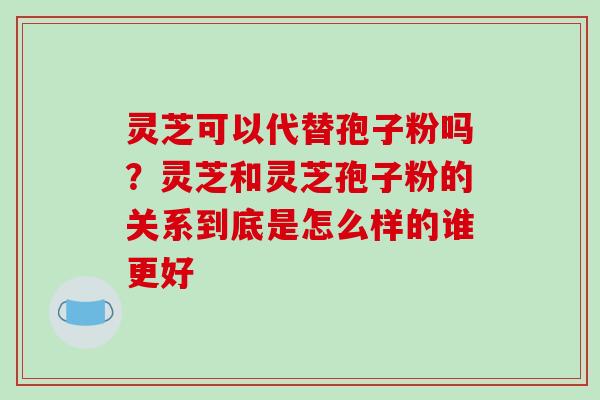 灵芝可以代替孢子粉吗？灵芝和灵芝孢子粉的关系到底是怎么样的谁更好