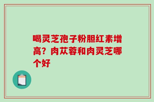 喝灵芝孢子粉胆红素增高?肉苁蓉和肉灵芝哪个好 喝灵芝孢子粉胆红素增高?肉苁蓉和肉灵芝哪个好