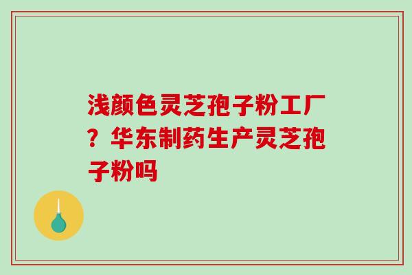 浅颜色灵芝孢子粉工厂?华东制药生产灵芝孢子粉吗 浅颜色灵芝孢子粉工厂?华东制药生产灵芝孢子粉吗