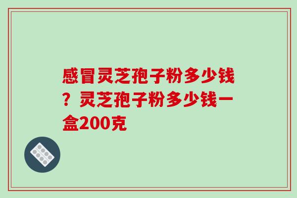 感冒灵芝孢子粉多少钱？灵芝孢子粉多少钱一盒200克