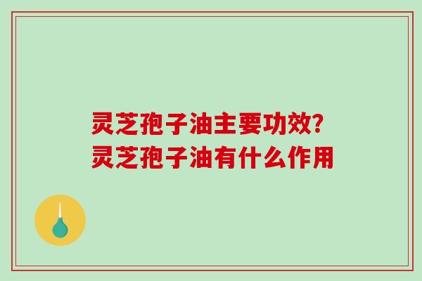 灵芝孢子油主要功效?灵芝孢子油有什么作用 灵芝孢子油主要功效?灵芝孢子油有什么作用