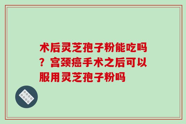 术后灵芝孢子粉能吃吗？宫颈癌手术之后可以服用灵芝孢子粉吗