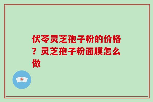 伏苓灵芝孢子粉的价格？灵芝孢子粉面膜怎么做