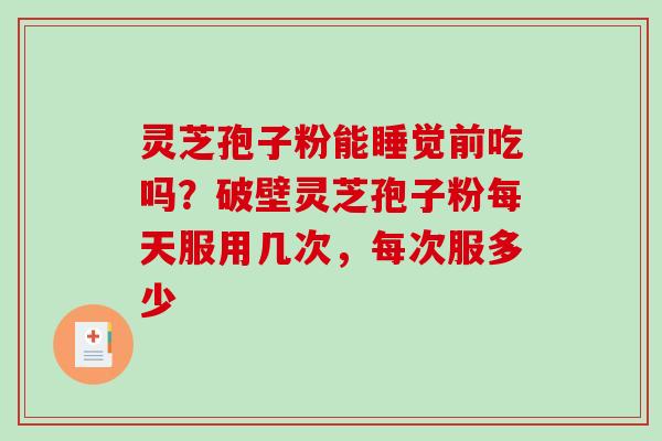 灵芝孢子粉能睡觉前吃吗？破壁灵芝孢子粉每天服用几次，每次服多少