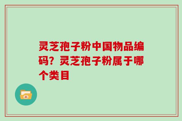 灵芝孢子粉中国物品编码?灵芝孢子粉属于哪个类目 灵芝孢子粉中国物品编码?灵芝孢子粉属于哪个类目