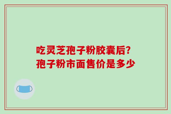吃灵芝孢子粉胶囊后？孢子粉市面售价是多少