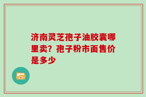 济南灵芝孢子油胶囊哪里卖？孢子粉市面售价是多少