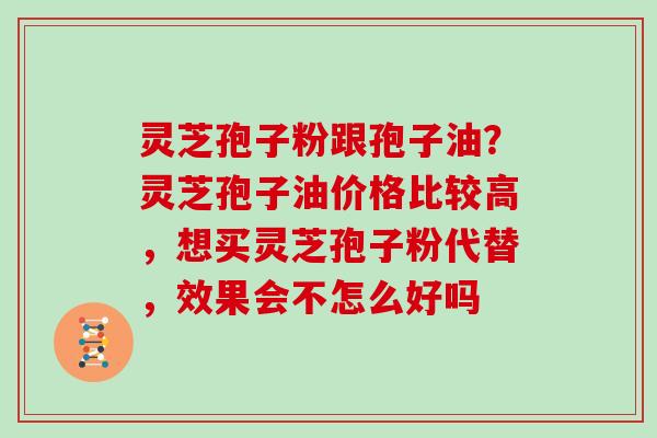 灵芝孢子粉跟孢子油？灵芝孢子油价格比较高，想买灵芝孢子粉代替，效果会不怎么好吗