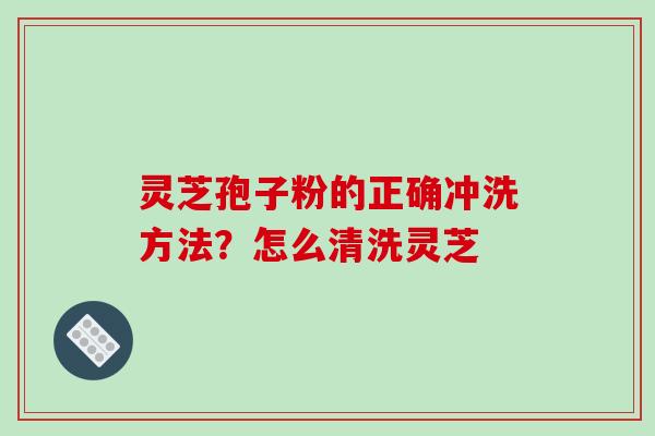 灵芝孢子粉的正确冲洗方法?怎么清洗灵芝 灵芝孢子粉的正确冲洗方法?怎么清洗灵芝