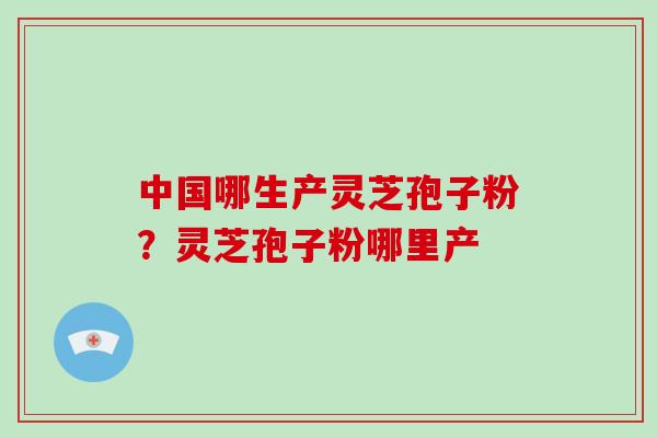 中国哪生产灵芝孢子粉?灵芝孢子粉哪里产 中国哪生产灵芝孢子粉?灵芝孢子粉哪里产