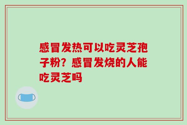 感冒发热可以吃灵芝孢子粉？感冒发烧的人能吃灵芝吗
