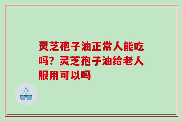 灵芝孢子油正常人能吃吗？灵芝孢子油给老人服用可以吗