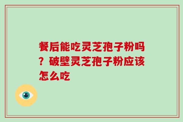 餐后能吃灵芝孢子粉吗？破壁灵芝孢子粉应该怎么吃
