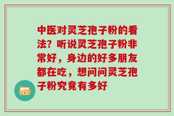 中医对灵芝孢子粉的看法？听说灵芝孢子粉非常好，身边的好多朋友都在吃，想问问灵芝孢子粉究竟有多好