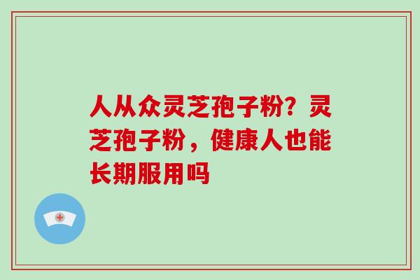人从众灵芝孢子粉?灵芝孢子粉,健康人也能长期服用吗 人从众灵芝孢子粉?灵芝孢子粉,健康人也能长期服用吗