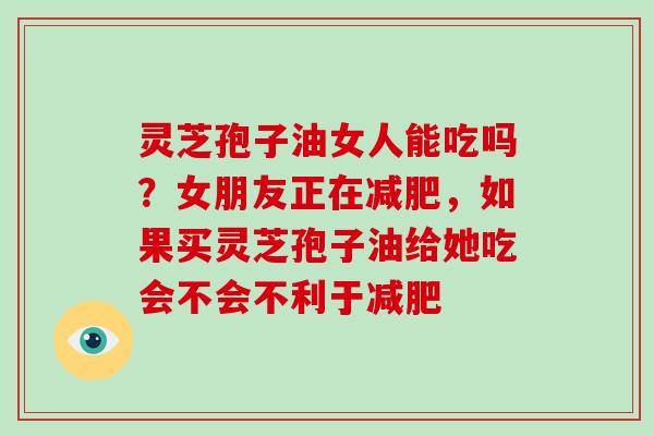 灵芝孢子油女人能吃吗?女朋友正在,如果买灵芝孢子油给她吃会不会不利于 灵芝孢子油女人能吃吗?女朋友正在,如果买灵芝孢子油给她吃会不会不利于