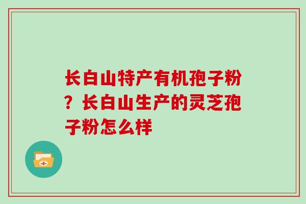 长白山特产有机孢子粉？长白山生产的灵芝孢子粉怎么样