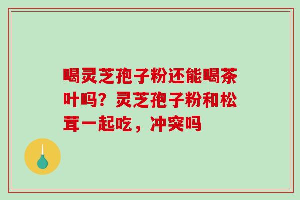 喝灵芝孢子粉还能喝茶叶吗？灵芝孢子粉和松茸一起吃，冲突吗
