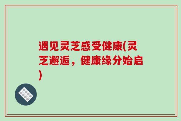 遇见灵芝感受健康(灵芝邂逅，健康缘分始启)