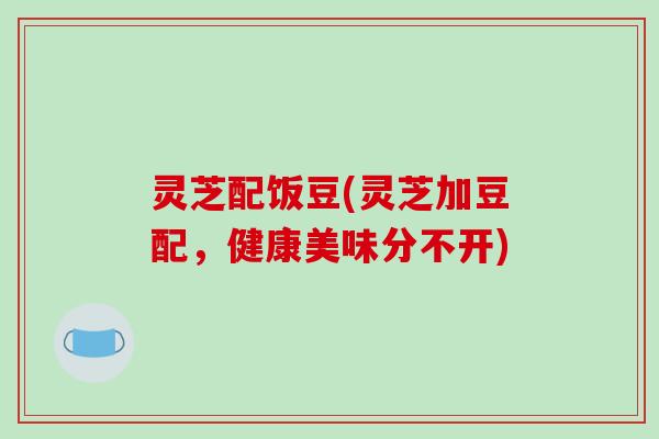 灵芝配饭豆(灵芝加豆配，健康美味分不开)