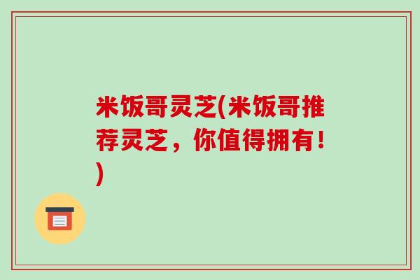 米饭哥灵芝(米饭哥推荐灵芝,你值得拥有!) 米饭哥灵芝(米饭哥推荐灵芝,你值得拥有!)