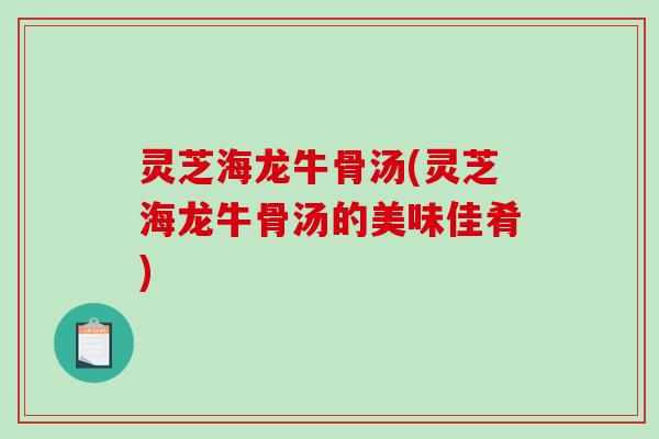 灵芝海龙牛骨汤(灵芝海龙牛骨汤的美味佳肴) 灵芝海龙牛骨汤(灵芝海龙牛骨汤的美味佳肴)