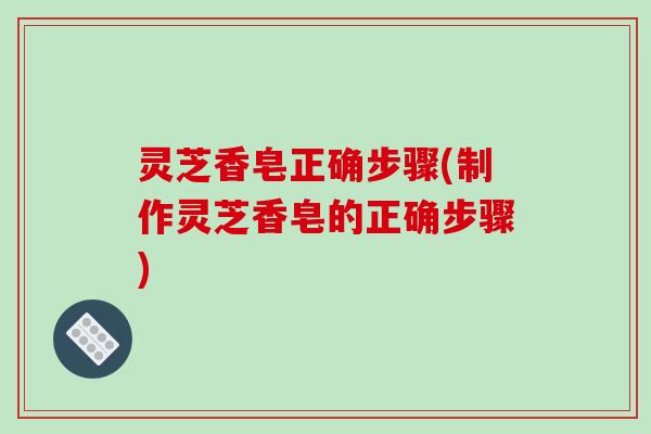 灵芝香皂正确步骤(制作灵芝香皂的正确步骤) 灵芝香皂正确步骤(制作灵芝香皂的正确步骤)