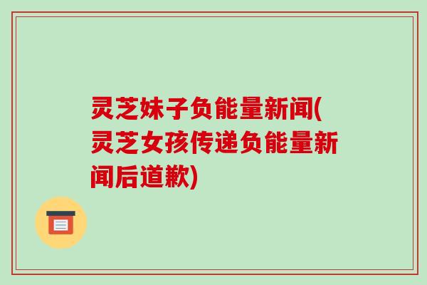灵芝妹子负能量新闻(灵芝女孩传递负能量新闻后道歉) 灵芝妹子负能量新闻(灵芝女孩传递负能量新闻后道歉)