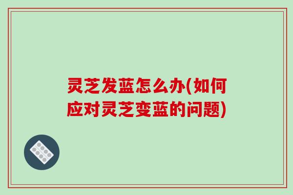 灵芝发蓝怎么办(如何应对灵芝变蓝的问题) 灵芝发蓝怎么办(如何应对灵芝变蓝的问题)