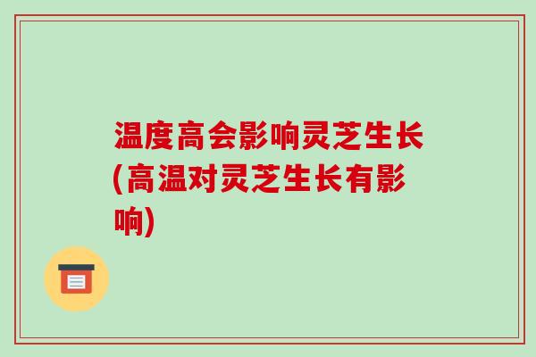 温度高会影响灵芝生长(高温对灵芝生长有影响)