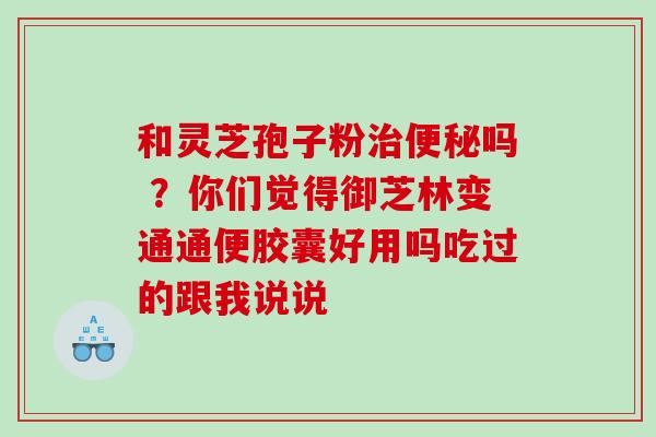 和灵芝孢子粉治便秘吗 ？你们觉得御芝林变通通便胶囊好用吗吃过的跟我说说